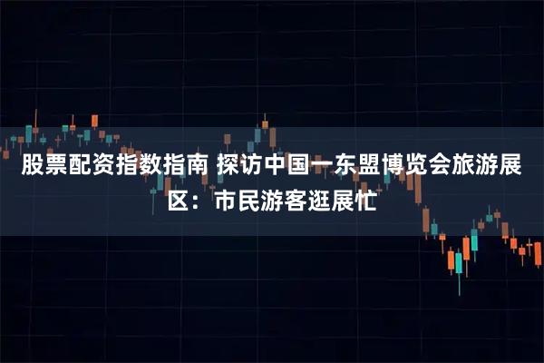 股票配资指数指南 探访中国一东盟博览会旅游展区：市民游客逛展忙