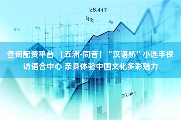 查询配资平台 【五洲·同音】“汉语桥”小选手探访语合中心 亲身体验中国文化多彩魅力