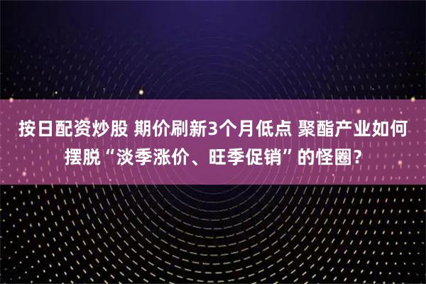 按日配资炒股 期价刷新3个月低点 聚酯产业如何摆脱“淡季涨价、旺季促销”的怪圈？
