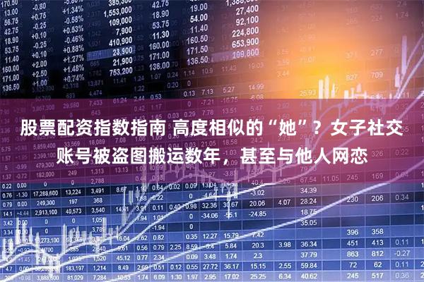 股票配资指数指南 高度相似的“她”？女子社交账号被盗图搬运数年，甚至与他人网恋