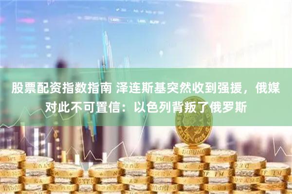 股票配资指数指南 泽连斯基突然收到强援，俄媒对此不可置信：以色列背叛了俄罗斯
